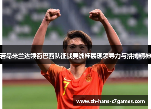 若昂米兰达领衔巴西队征战美洲杯展现领导力与拼搏精神