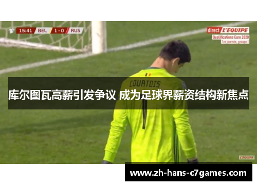 库尔图瓦高薪引发争议 成为足球界薪资结构新焦点