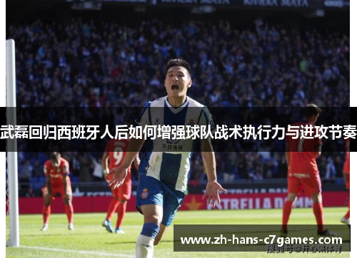 武磊回归西班牙人后如何增强球队战术执行力与进攻节奏 武磊回归西班牙人后如何增强球队战术执行力与进攻节奏
