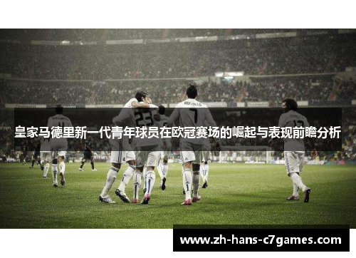 皇家马德里新一代青年球员在欧冠赛场的崛起与表现前瞻分析 皇家马德里新一代青年球员在欧冠赛场的崛起与表现前瞻分析