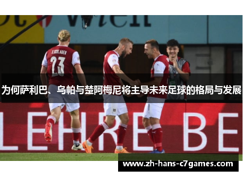 为何萨利巴、乌帕与楚阿梅尼将主导未来足球的格局与发展 为何萨利巴、乌帕与楚阿梅尼将主导未来足球的格局与发展