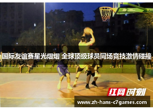 国际友谊赛星光熠熠 全球顶级球员同场竞技激情碰撞