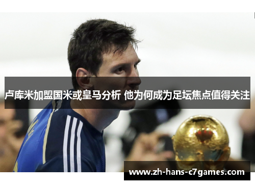 卢库米加盟国米或皇马分析 他为何成为足坛焦点值得关注