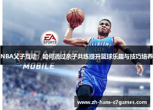 NBA父子互动：如何通过亲子共练提升篮球乐趣与技巧培养