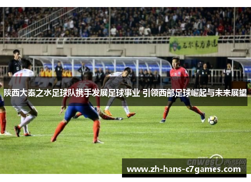 陕西大秦之水足球队携手发展足球事业 引领西部足球崛起与未来展望